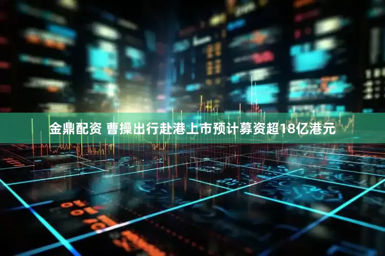 金鼎配资 曹操出行赴港上市预计募资超18亿港元