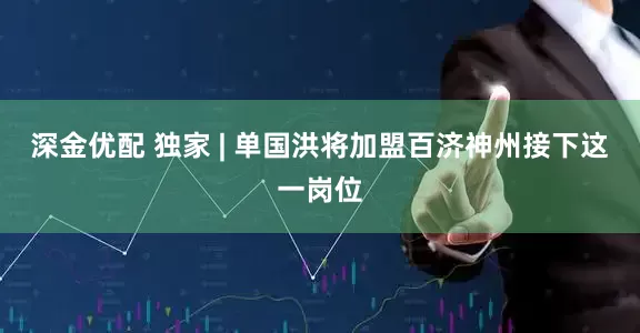 深金优配 独家 | 单国洪将加盟百济神州接下这一岗位