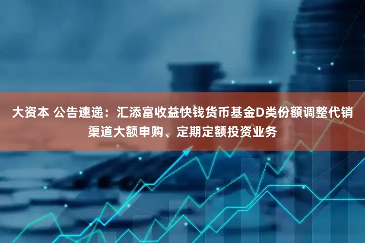 大资本 公告速递：汇添富收益快钱货币基金D类份额调整代销渠道大额申购、定期定额投资业务