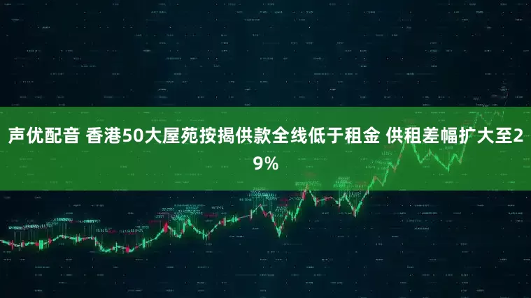 声优配音 香港50大屋苑按揭供款全线低于租金 供租差幅扩大至29%