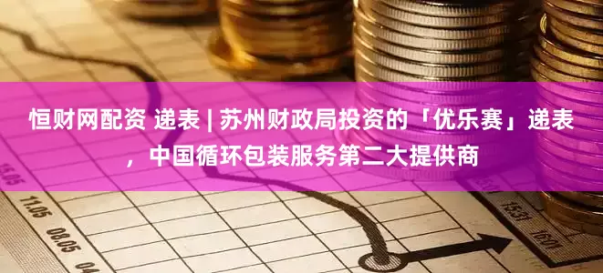 恒财网配资 递表 | 苏州财政局投资的「优乐赛」递表，中国循环包装服务第二大提供商