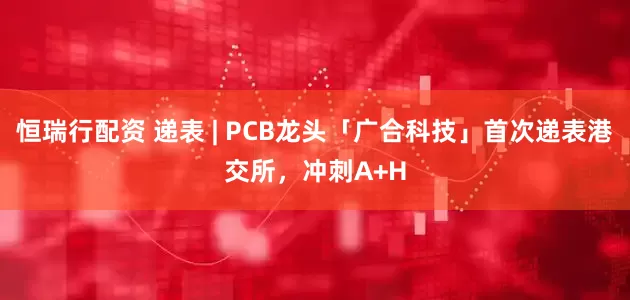 恒瑞行配资 递表 | PCB龙头「广合科技」首次递表港交所，冲刺A+H