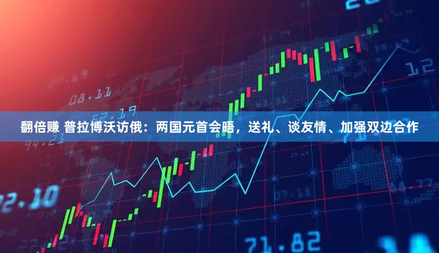 翻倍赚 普拉博沃访俄：两国元首会晤，送礼、谈友情、加强双边合作