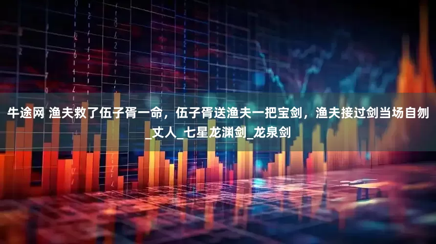 牛途网 渔夫救了伍子胥一命,伍子胥送渔夫一把宝剑,渔夫接过剑当场自刎_丈人_七星龙渊剑_龙泉剑