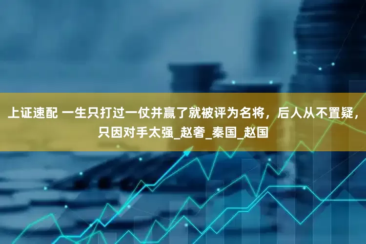 上证速配 一生只打过一仗并赢了就被评为名将，后人从不置疑，只因对手太强_赵奢_秦国_赵国