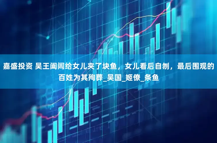 嘉盛投资 吴王阖闾给女儿夹了块鱼，女儿看后自刎，最后围观的百姓为其殉葬_吴国_姬僚_条鱼