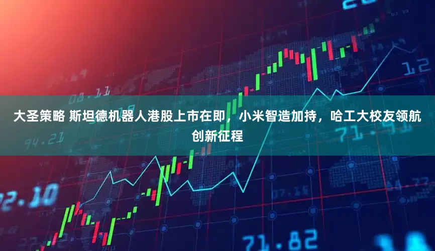 大圣策略 斯坦德机器人港股上市在即，小米智造加持，哈工大校友领航创新征程