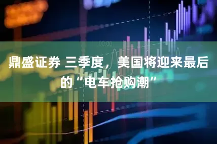 鼎盛证券 三季度，美国将迎来最后的“电车抢购潮”