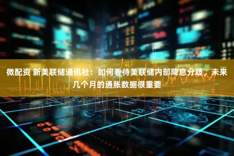 微配资 新美联储通讯社：如何看待美联储内部降息分歧，未来几个月的通胀数据很重要