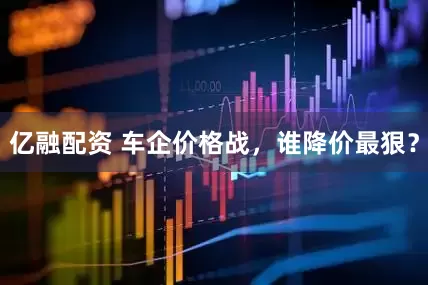 亿融配资 车企价格战，谁降价最狠？