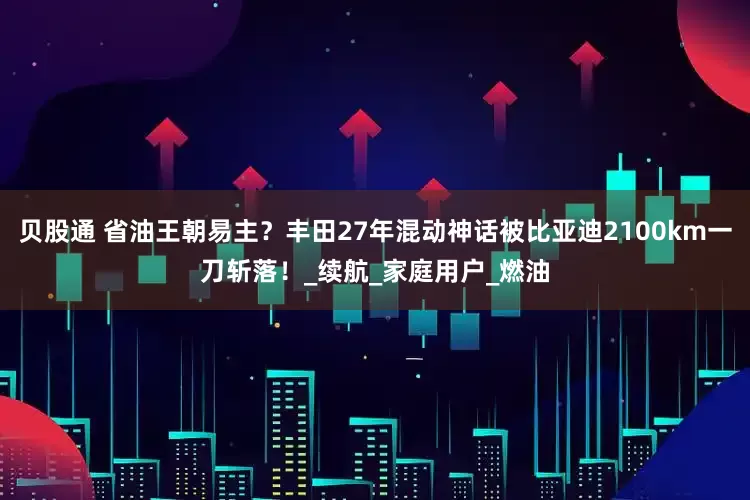 贝股通 省油王朝易主？丰田27年混动神话被比亚迪2100km一刀斩落！_续航_家庭用户_燃油