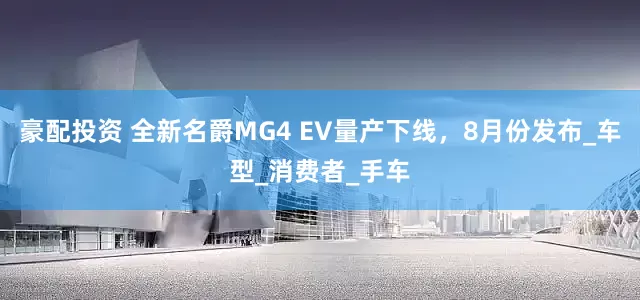 豪配投资 全新名爵MG4 EV量产下线，8月份发布_车型_消费者_手车