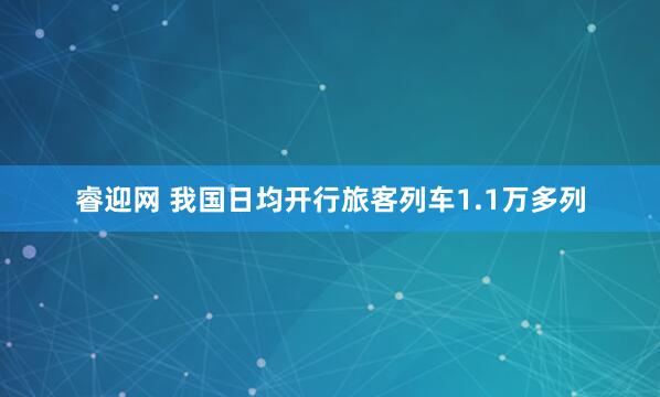 睿迎网 我国日均开行旅客列车1.1万多列
