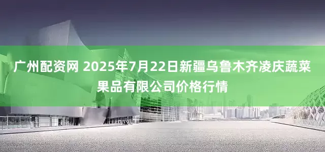 广州配资网 2025年7月22日新疆乌鲁木齐凌庆蔬菜果品有限公司价格行情