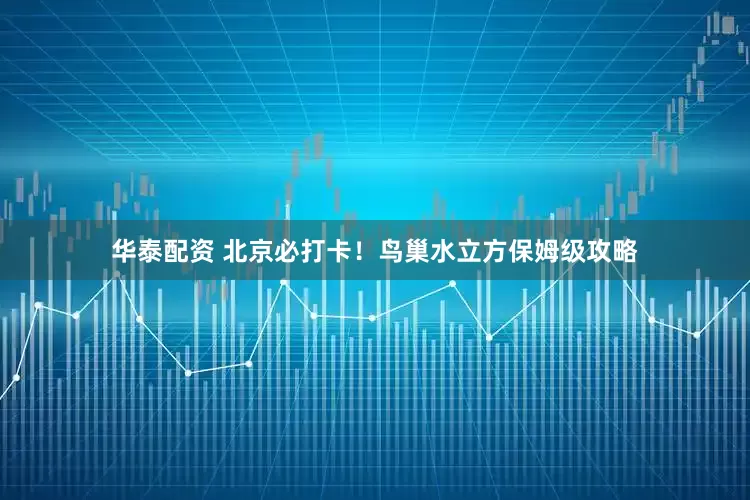 华泰配资 北京必打卡！鸟巢水立方保姆级攻略