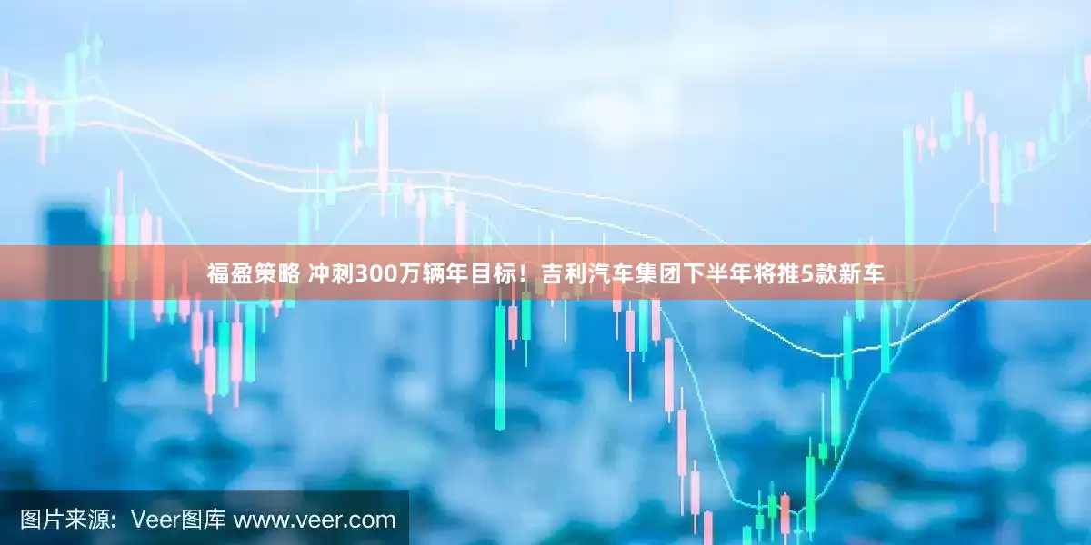 福盈策略 冲刺300万辆年目标！吉利汽车集团下半年将推5款新车