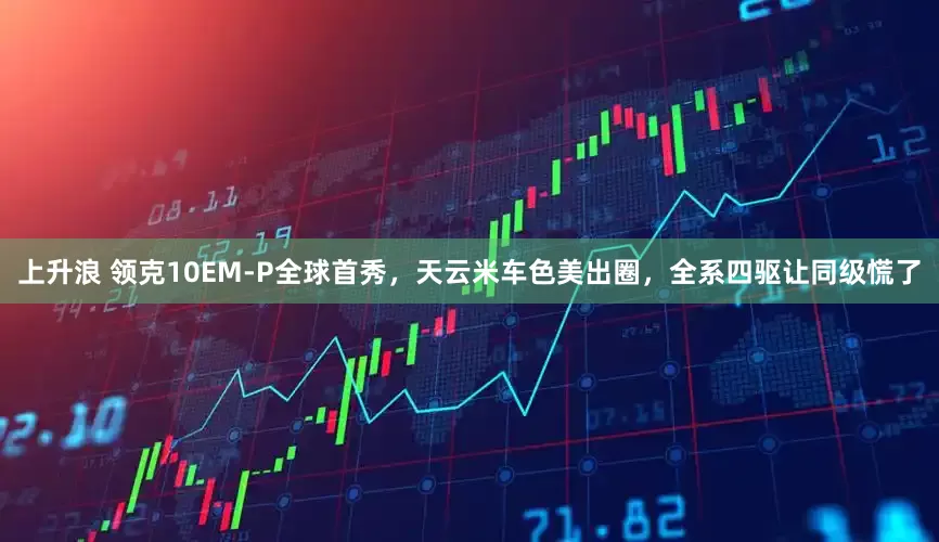 上升浪 领克10EM-P全球首秀，天云米车色美出圈，全系四驱让同级慌了