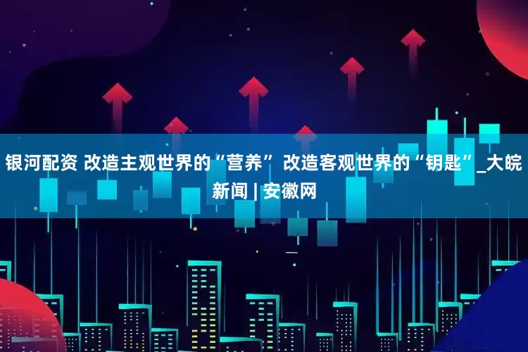 银河配资 改造主观世界的“营养” 改造客观世界的“钥匙”_大皖新闻 | 安徽网