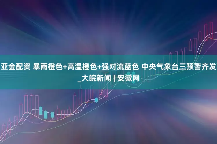 亚金配资 暴雨橙色+高温橙色+强对流蓝色 中央气象台三预警齐发_大皖新闻 | 安徽网