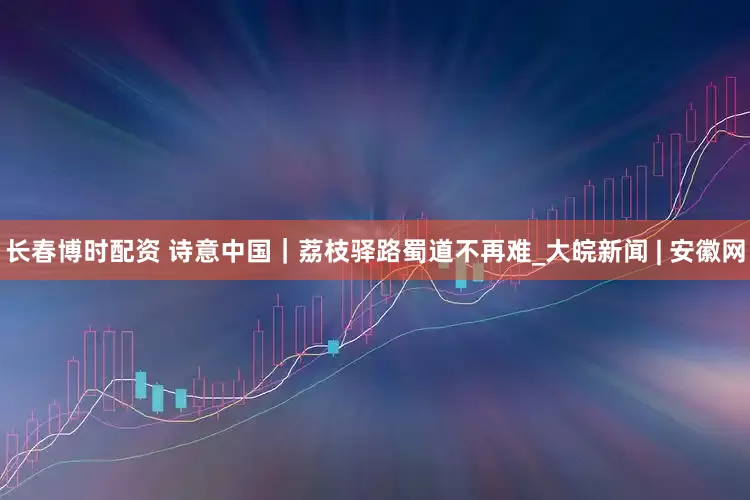 长春博时配资 诗意中国｜荔枝驿路蜀道不再难_大皖新闻 | 安徽网