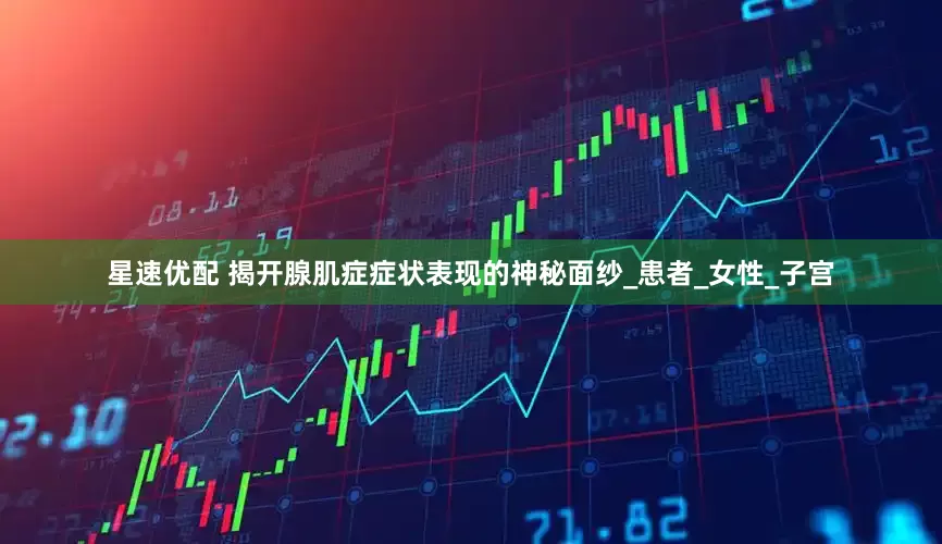 星速优配 揭开腺肌症症状表现的神秘面纱_患者_女性_子宫
