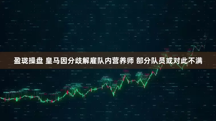 盈珑操盘 皇马因分歧解雇队内营养师 部分队员或对此不满