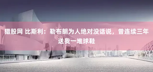 猎股网 比斯利：勒布朗为人绝对没话说，曾连续三年送我一堆球鞋