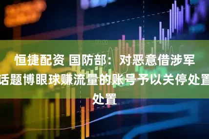 恒捷配资 国防部：对恶意借涉军话题博眼球赚流量的账号予以关停处置