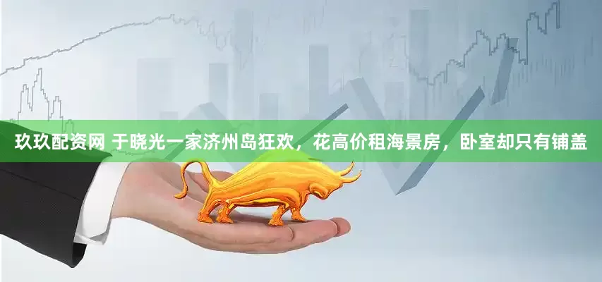 玖玖配资网 于晓光一家济州岛狂欢，花高价租海景房，卧室却只有铺盖