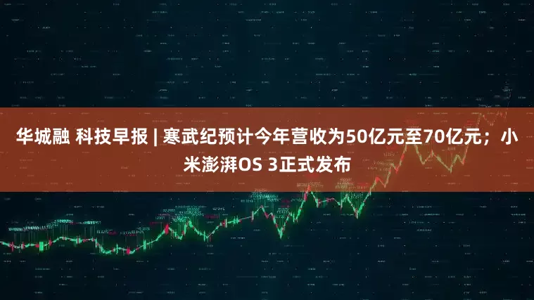华城融 科技早报 | 寒武纪预计今年营收为50亿元至70亿元；小米澎湃OS 3正式发布