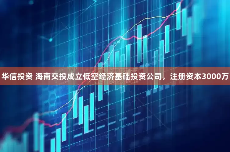 华信投资 海南交投成立低空经济基础投资公司，注册资本3000万