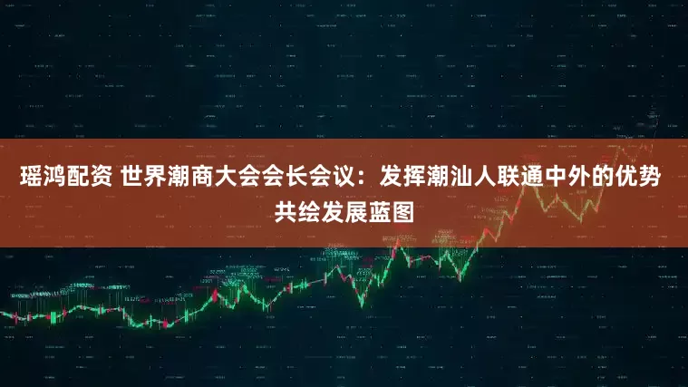 瑶鸿配资 世界潮商大会会长会议：发挥潮汕人联通中外的优势 共绘发展蓝图