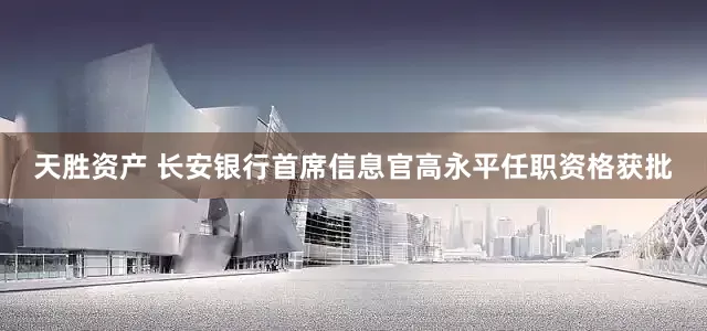 天胜资产 长安银行首席信息官高永平任职资格获批
