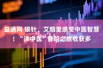 益通网 银针、艾烟里感受中医智慧！“洋中医”普陀之旅收获多