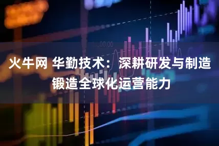 火牛网 华勤技术：深耕研发与制造 锻造全球化运营能力