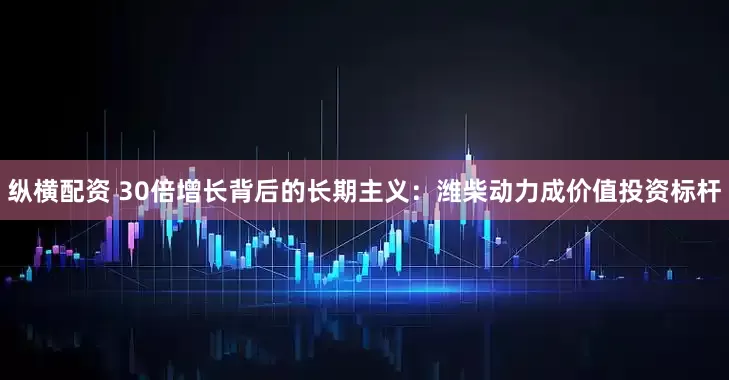 纵横配资 30倍增长背后的长期主义：潍柴动力成价值投资标杆