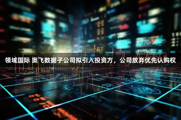 领域国际 奥飞数据子公司拟引入投资方，公司放弃优先认购权