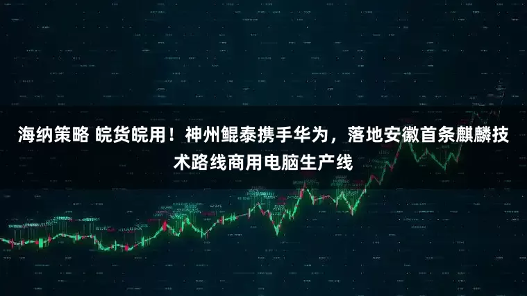 海纳策略 皖货皖用！神州鲲泰携手华为，落地安徽首条麒麟技术路线商用电脑生产线