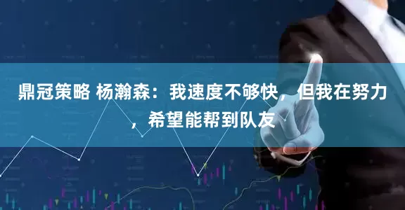 鼎冠策略 杨瀚森：我速度不够快，但我在努力，希望能帮到队友