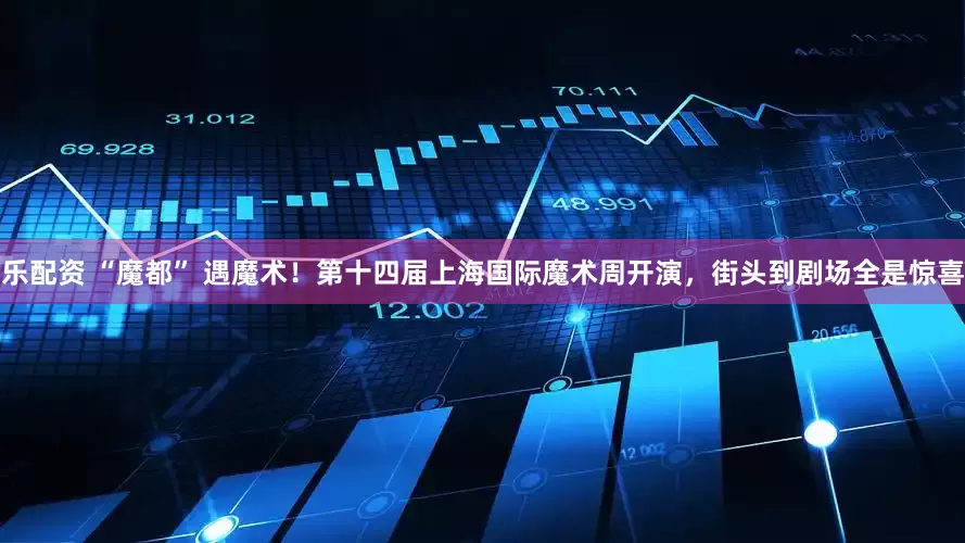 乐配资 “魔都” 遇魔术！第十四届上海国际魔术周开演，街头到剧场全是惊喜