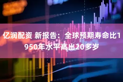 亿润配资 新报告：全球预期寿命比1950年水平高出20多岁