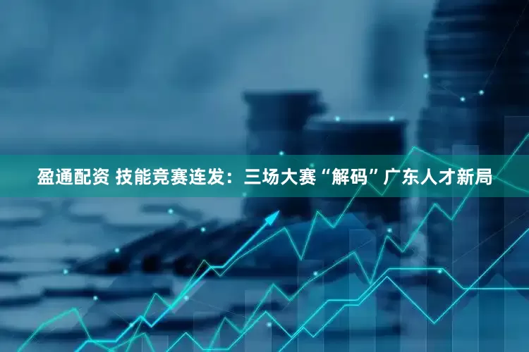 盈通配资 技能竞赛连发：三场大赛“解码”广东人才新局