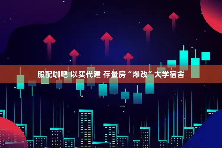 股配咖吧 以买代建 存量房“爆改”大学宿舍
