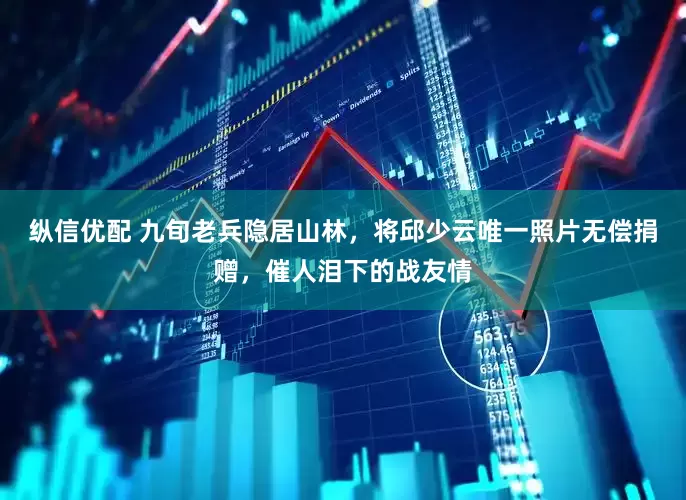纵信优配 九旬老兵隐居山林，将邱少云唯一照片无偿捐赠，催人泪下的战友情