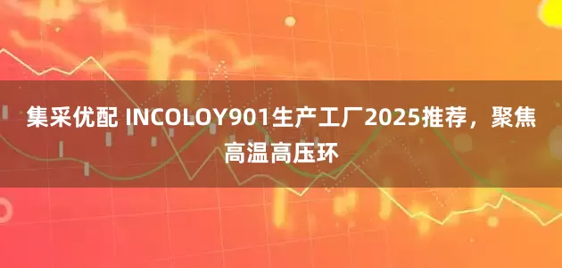 集采优配 INCOLOY901生产工厂2025推荐，聚焦高温高压环