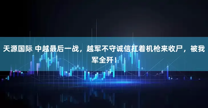 天源国际 中越最后一战，越军不守诚信扛着机枪来收尸，被我军全歼！