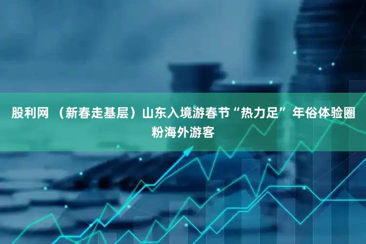 股利网 （新春走基层）山东入境游春节“热力足” 年俗体验圈粉海外游客