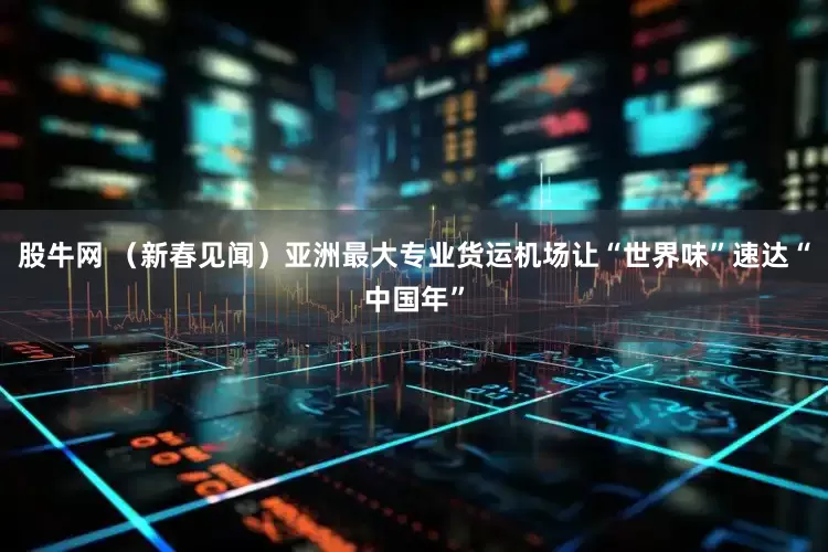 股牛网 （新春见闻）亚洲最大专业货运机场让“世界味”速达“中国年”