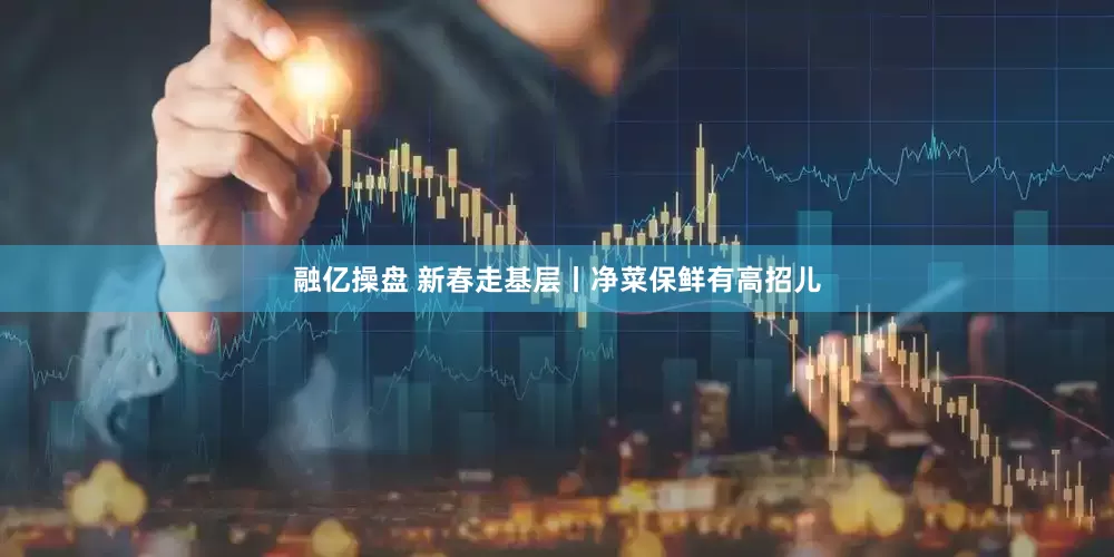 融亿操盘 新春走基层丨净菜保鲜有高招儿