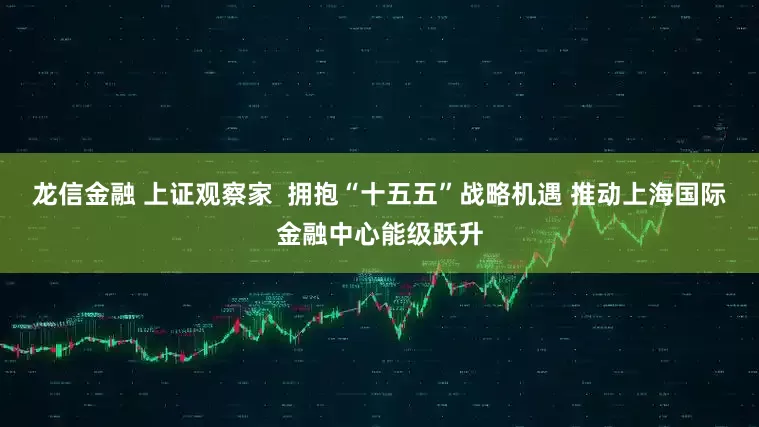 龙信金融 上证观察家  拥抱“十五五”战略机遇 推动上海国际金融中心能级跃升